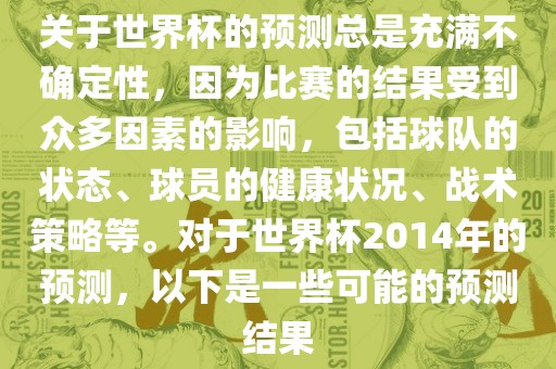关于世界杯的预测总是充满不确定性，因为比赛的结果受到众多因素的影响，包括球队的状态、球员的健康状况、战术策略等。对于世界杯2014年的预测，以下是一些可能的预测结果