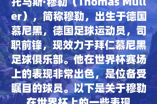 托马斯·穆勒（Thomas Müller），简称穆勒，出生于德国慕尼黑，德国足球运动员，司职前锋，现效力于拜仁慕尼黑足球俱乐部。他在世界杯赛场上的表现非常出色，是位备受瞩目的球员。以下是关于穆勒在世界杯上的一些表现