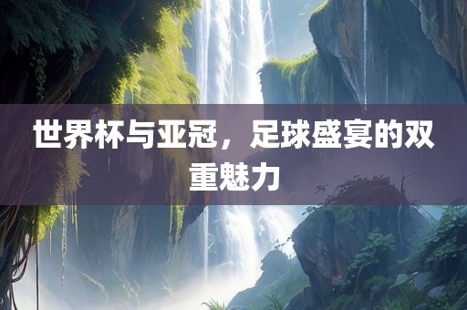 世界杯与亚冠，足球盛宴的双重魅力