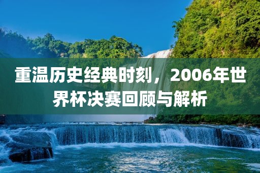 重温历史经典时刻，2006年世界杯决赛回顾与解析