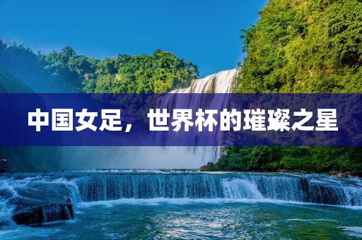 中国女足，世界杯的璀璨之星