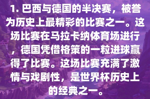 1. 巴西与德国的半决赛，被誉为历史上最精彩的比赛之一。这场比赛在马拉卡纳体育场进行，德国凭借格策的一粒进球赢得了比赛。这场比赛充满了激情与戏剧性，是世界杯历史上的经典之一。