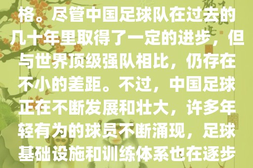 在迄今为止的世界杯足球比赛中，中国队并未获得过参赛资格。尽管中国足球队在过去的几十年里取得了一定的进步，但与世界顶级强队相比，仍存在不小的差距。不过，中国足球正在不断发展和壮大，许多年轻有为的球员不断涌现，足球基础设施和训练体系也在逐步完善。因此，未来中国队仍有可能进入世界杯。