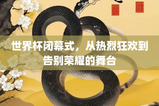 世界杯闭幕式，从热烈狂欢到告别荣耀的舞台