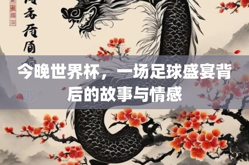 今晚世界杯，一场足球盛宴背后的故事与情感