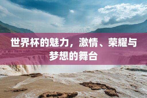 世界杯的魅力，激情、荣耀与梦想的舞台
