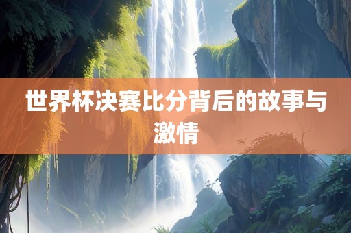 世界杯决赛比分背后的故事与激情