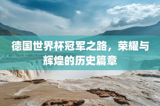 德国世界杯冠军之路，荣耀与辉煌的历史篇章