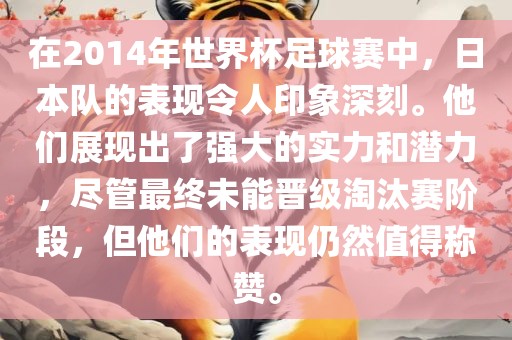 在2014年世界杯足球赛中，日本队的表现令人印象深刻。他们展现出了强大的实力和潜力，尽管最终未能晋级淘汰赛阶段，但他们的表现仍然值得称赞。