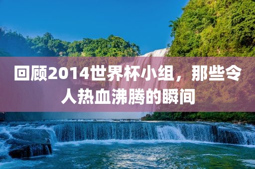回顾2014世界杯小组，那些令人热血沸腾的瞬间