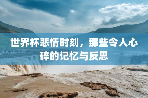 世界杯悲情时刻，那些令人心碎的记忆与反思