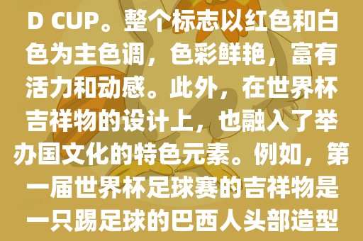世界杯标志主要由三个部分组成，上方的圆形图案代表了足球运动的主要元素，即足球；中间的图案代表了国际足联的英文缩写FIFA；下方的图案则代表了世界杯的英文名称WORLD CUP。整个标志以红色和白色为主色调，色彩鲜艳，富有活力和动感。此外，在世界杯吉祥物的设计上，也融入了举办国文化的特色元素。例如，第一届世界杯足球赛的吉祥物是一只踢足球的巴西人头部造型的吉祥物，而后续世界杯的吉祥物也各具特色，融入了举办国的文化元素和特色。总之，世界杯标志的设计旨在展示足球运动的精神和举办国的文化特色。