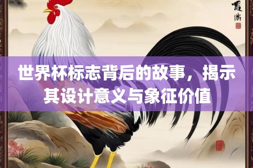 世界杯标志背后的故事，揭示其设计意义与象征价值