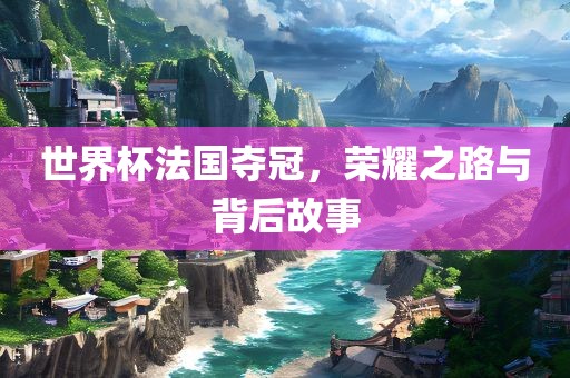 世界杯法国夺冠，荣耀之路与背后故事