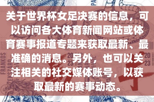 关于世界杯女足决赛的信息，可以访问各大体育新闻网站或体育赛事报道专题来获取最新、最准确的消息。另外，也可以关注相关的社交媒体账号，以获取最新的赛事动态。
