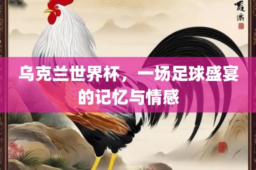 乌克兰世界杯，一场足球盛宴的记忆与情感
