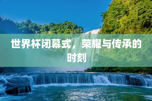 世界杯闭幕式，荣耀与传承的时刻