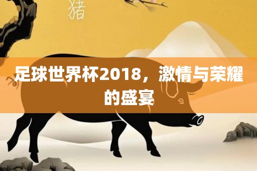 足球世界杯2018，激情与荣耀的盛宴