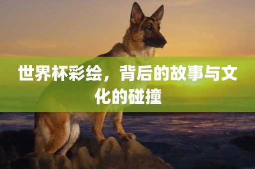 世界杯彩绘，背后的故事与文化的碰撞