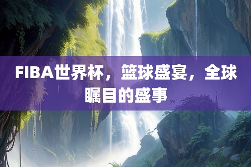 FIBA世界杯，篮球盛宴，全球瞩目的盛事