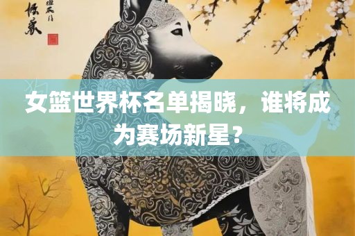 女篮世界杯名单揭晓，谁将成为赛场新星？