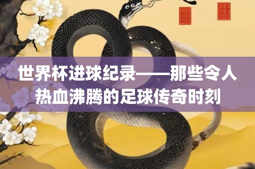 世界杯进球纪录——那些令人热血沸腾的足球传奇时刻