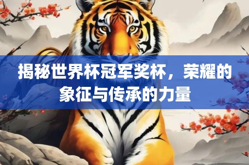 揭秘世界杯冠军奖杯，荣耀的象征与传承的力量