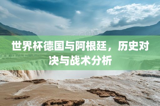 世界杯德国与阿根廷，历史对决与战术分析