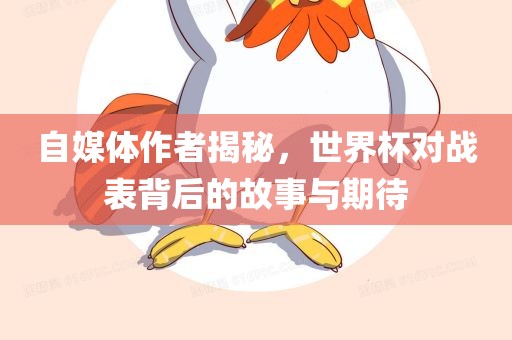 自媒体作者揭秘，世界杯对战表背后的故事与期待