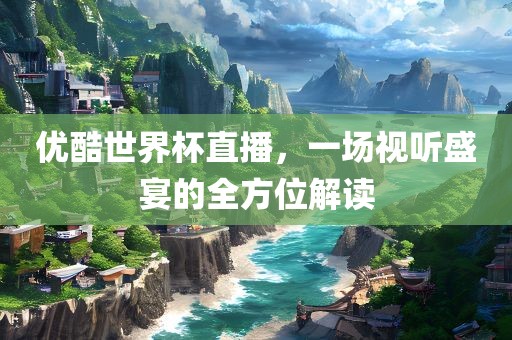 优酷世界杯直播，一场视听盛宴的全方位解读