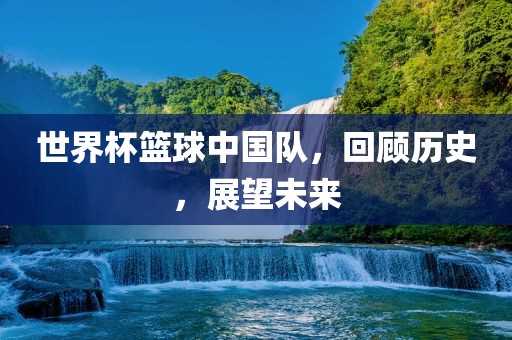世界杯篮球中国队，回顾历史，展望未来