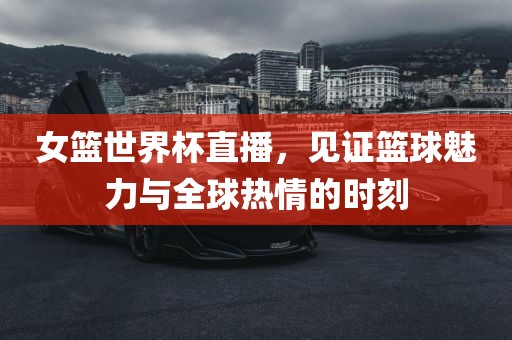 女篮世界杯直播，见证篮球魅力与全球热情的时刻