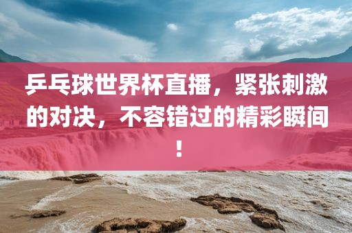 乒乓球世界杯直播，紧张刺激的对决，不容错过的精彩瞬间！