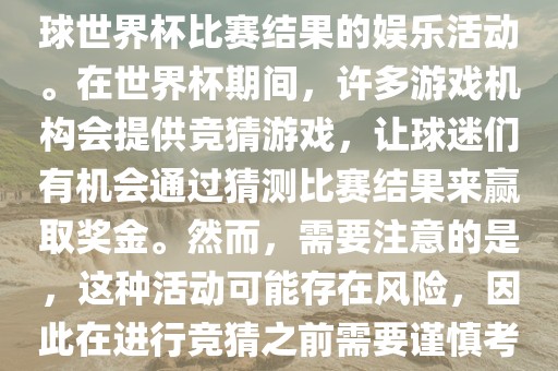 世界杯竞猜游戏是一种基于足球世界杯比赛结果的娱乐活动。在世界杯期间，许多游戏机构会提供竞猜游戏，让球迷们有机会通过猜测比赛结果来赢取奖金。然而，需要注意的是，这种活动可能存在风险，因此在进行竞猜之前需要谨慎考虑。