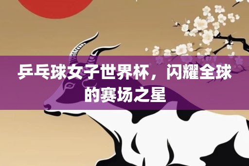 乒乓球女子世界杯，闪耀全球的赛场之星