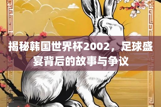 揭秘韩国世界杯2002，足球盛宴背后的故事与争议