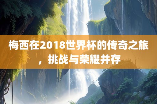 梅西在2018世界杯的传奇之旅，挑战与荣耀并存