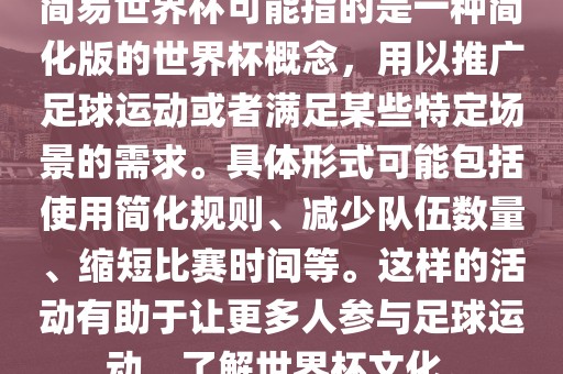 简易世界杯可能指的是一种简化版的世界杯概念，用以推广足球运动或者满足某些特定场景的需求。具体形式可能包括使用简化规则、减少队伍数量、缩短比赛时间等。这样的活动有助于让更多人参与足球运动，了解世界杯文化。