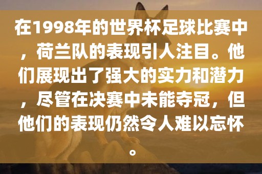 在1998年的世界杯足球比赛中，荷兰队的表现引人注目。他们展现出了强大的实力和潜力，尽管在决赛中未能夺冠，但他们的表现仍然令人难以忘怀。