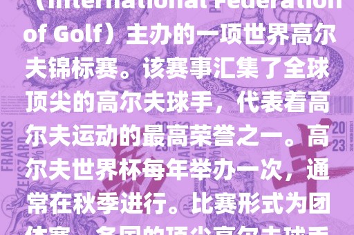高尔夫世界杯（World Cup of Golf）是一项重要的国际高尔夫比赛，由国际高尔夫联合会（International Federation of Golf）主办的一项世界高尔夫锦标赛。该赛事汇集了全球顶尖的高尔夫球手，代表着高尔夫运动的最高荣誉之一。高尔夫世界杯每年举办一次，通常在秋季进行。比赛形式为团体赛，各国的顶尖高尔夫球手代表本国参赛，比赛地点会在全球各地的高尔夫球场之间轮换。