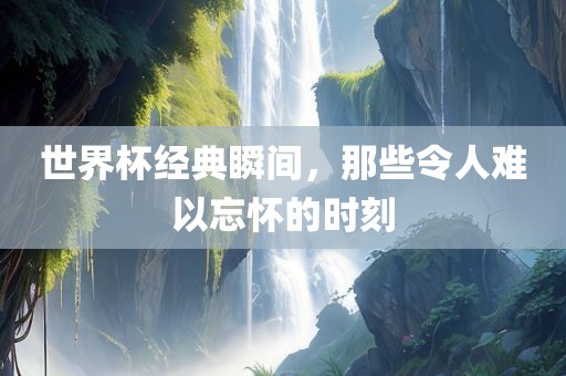 世界杯经典瞬间，那些令人难以忘怀的时刻