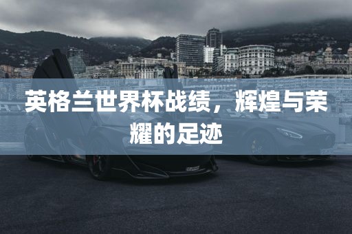 英格兰世界杯战绩，辉煌与荣耀的足迹