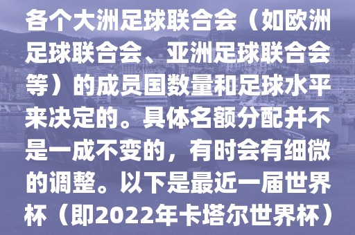 世界杯的名额分配通常是根据各个大洲足球联合会（如欧洲足球联合会、亚洲足球联合会等）的成员国数量和足球水平来决定的。具体名额分配并不是一成不变的，有时会有细微的调整。以下是最近一届世界杯（即2022年卡塔尔世界杯）各大洲的名额分配情况