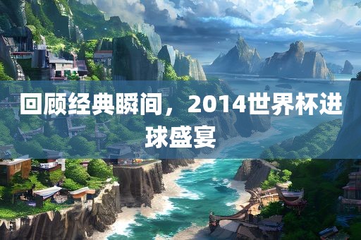 回顾经典瞬间，2014世界杯进球盛宴