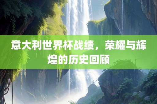 意大利世界杯战绩，荣耀与辉煌的历史回顾