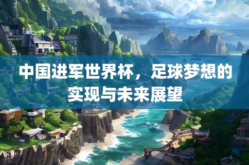 中国进军世界杯，足球梦想的实现与未来展望