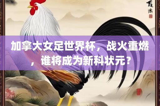 加拿大女足世界杯，战火重燃，谁将成为新科状元？