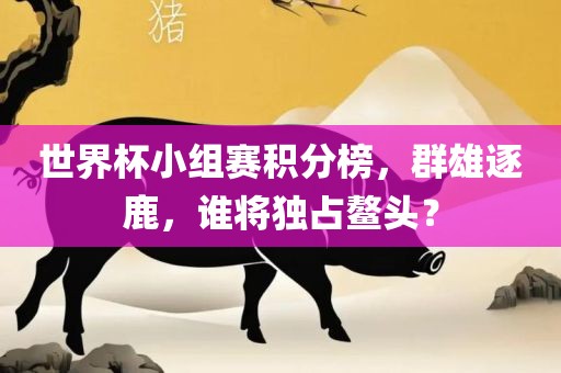 世界杯小组赛积分榜，群雄逐鹿，谁将独占鳌头？