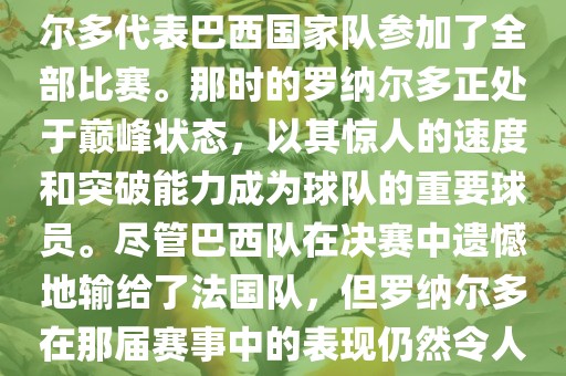 在1998年法国世界杯上，罗纳尔多代表巴西国家队参加了全部比赛。那时的罗纳尔多正处于巅峰状态，以其惊人的速度和突破能力成为球队的重要球员。尽管巴西队在决赛中遗憾地输给了法国队，但罗纳尔多在那届赛事中的表现仍然令人瞩目。