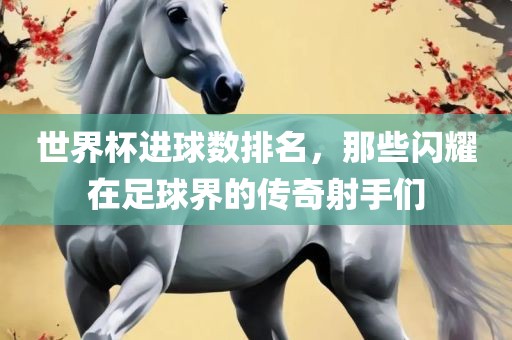 世界杯进球数排名，那些闪耀在足球界的传奇射手们
